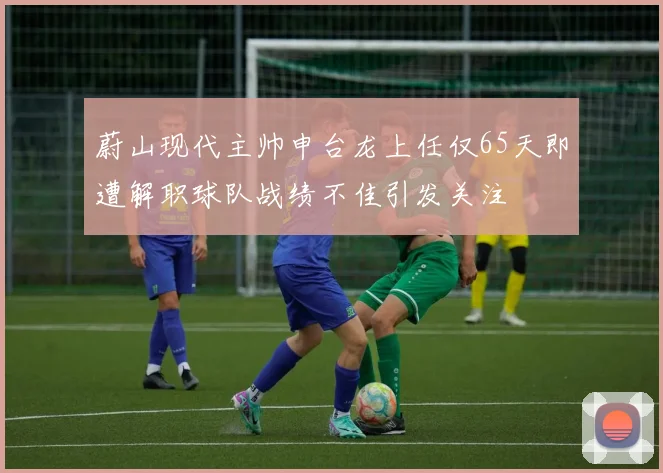 蔚山现代主帅申台龙上任仅65天即遭解职球队战绩不佳引发关注