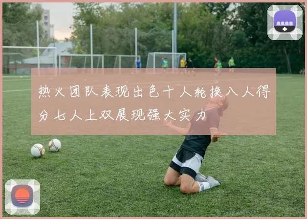 热火团队表现出色十人轮换八人得分七人上双展现强大实力