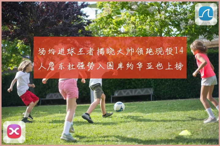 场均进球王者揭晓大帅领跑现役14人詹东杜强势入围库约华亚也上榜