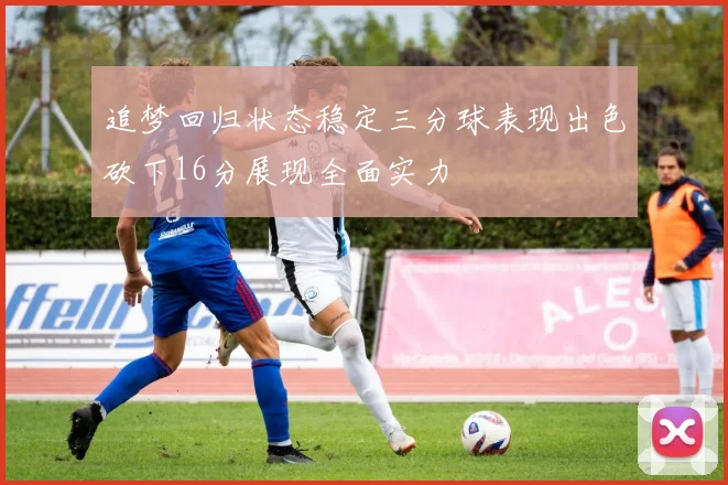 追梦回归状态稳定三分球表现出色砍下16分展现全面实力