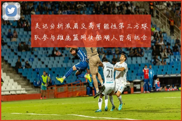 美记分析浓眉交易可能性第三方球队参与雄鹿篮网快船湖人皆有机会