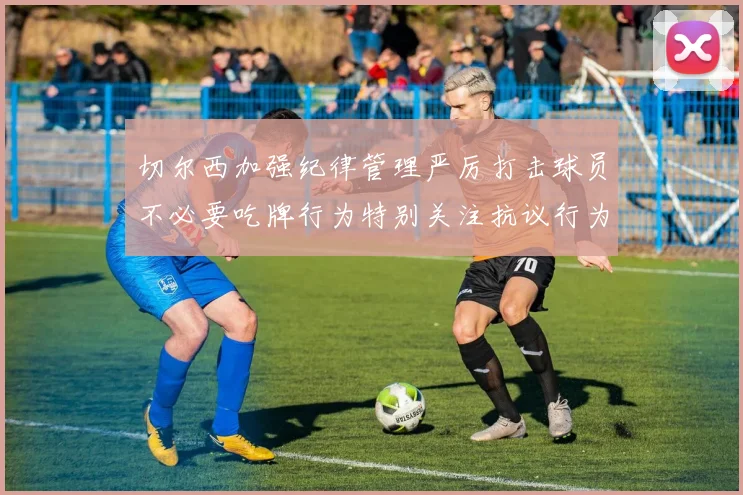 切尔西加强纪律管理严厉打击球员不必要吃牌行为特别关注抗议行为