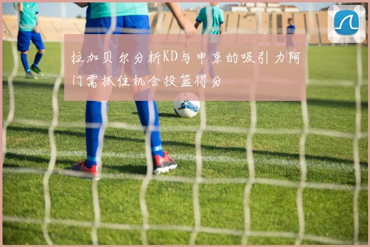 拉加贝尔分析KD与申京的吸引力阿门需抓住机会投篮得分