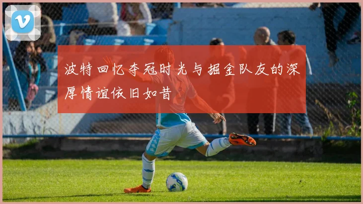 波特回忆夺冠时光与掘金队友的深厚情谊依旧如昔
