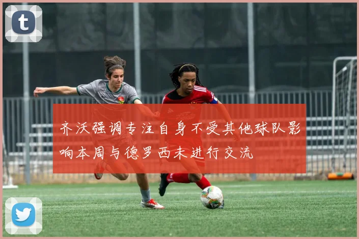 齐沃强调专注自身不受其他球队影响本周与德罗西未进行交流