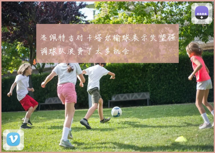 洛佩特吉对卡塔尔输球表示失望强调球队浪费了太多机会