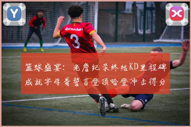 篮球盛宴：老詹纪录终结KD里程碑成就字母哥誓言登顶哈登冲击得分前十