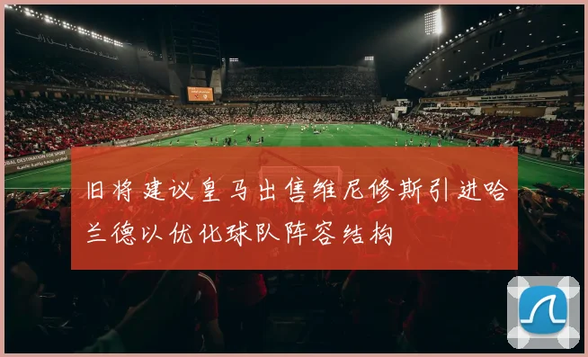旧将建议皇马出售维尼修斯引进哈兰德以优化球队阵容结构