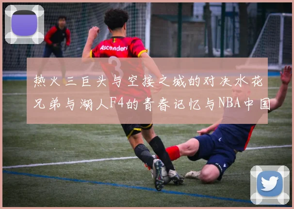 热火三巨头与空接之城的对决水花兄弟与湖人F4的青春记忆与NBA中国赛的交汇