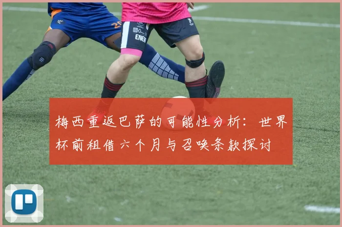 梅西重返巴萨的可能性分析：世界杯前租借六个月与召唤条款探讨