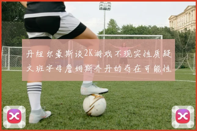 丹纽尔豪斯谈2K游戏不现实性质疑文班字母詹姆斯乔丹的存在可能性