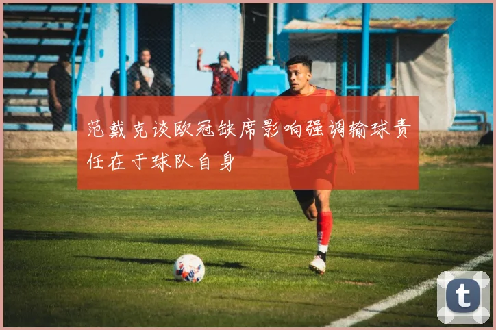 范戴克谈欧冠缺席影响强调输球责任在于球队自身
