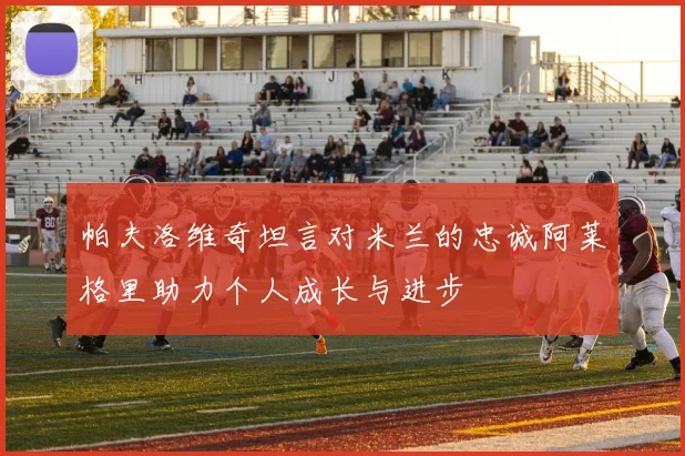 帕夫洛维奇坦言对米兰的忠诚阿莱格里助力个人成长与进步
