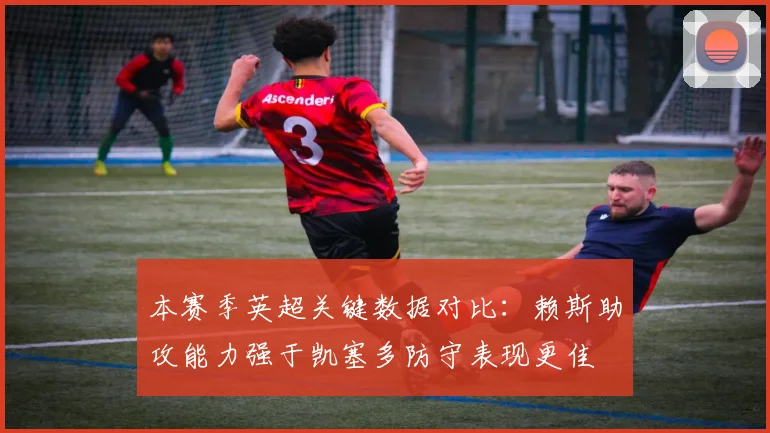 本赛季英超关键数据对比：赖斯助攻能力强于凯塞多防守表现更佳