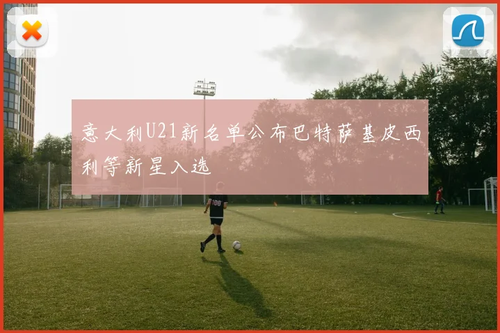意大利U21新名单公布巴特萨基皮西利等新星入选