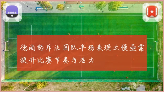 德尚怒斥法国队半场表现太慢亟需提升比赛节奏与活力