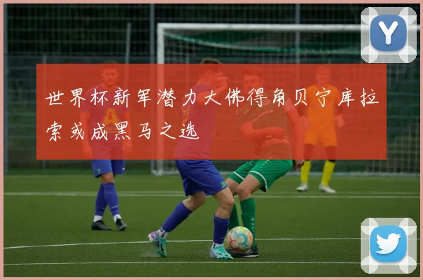 世界杯新军潜力大佛得角贝宁库拉索或成黑马之选