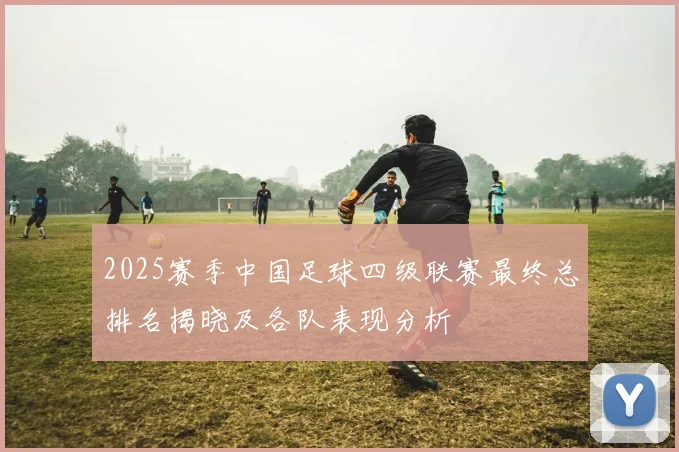 2025赛季中国足球四级联赛最终总排名揭晓及各队表现分析