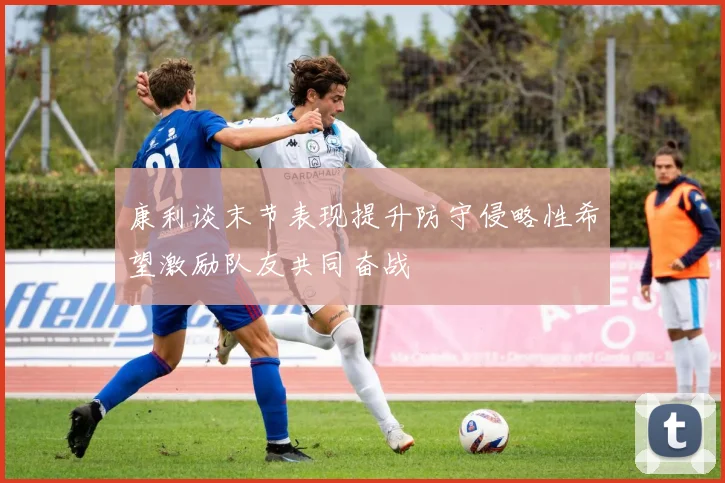 康利谈末节表现提升防守侵略性希望激励队友共同奋战