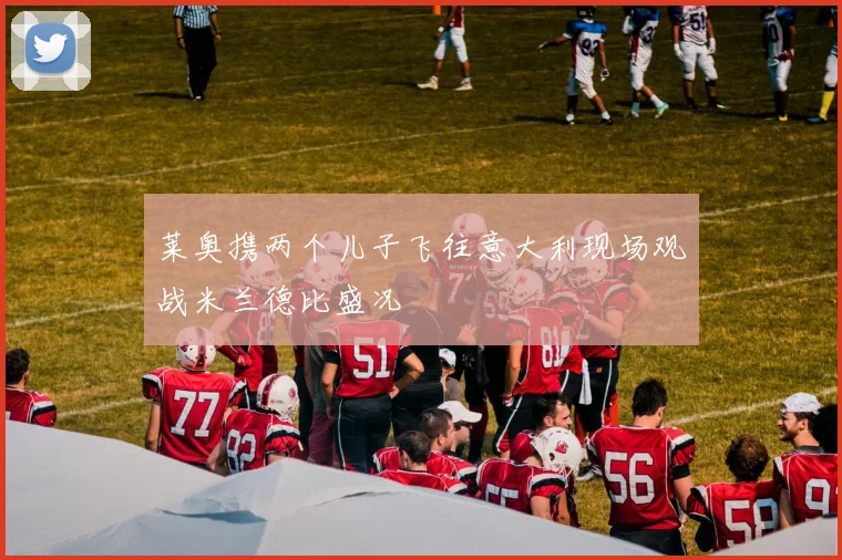 莱奥携两个儿子飞往意大利现场观战米兰德比盛况