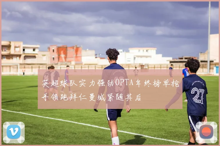 英超球队实力强劲OPTA年终榜单枪手领跑拜仁曼城紧随其后