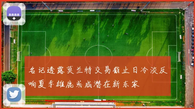名记透露莫兰特交易截止日冷淡反响夏季雄鹿或成潜在新东家