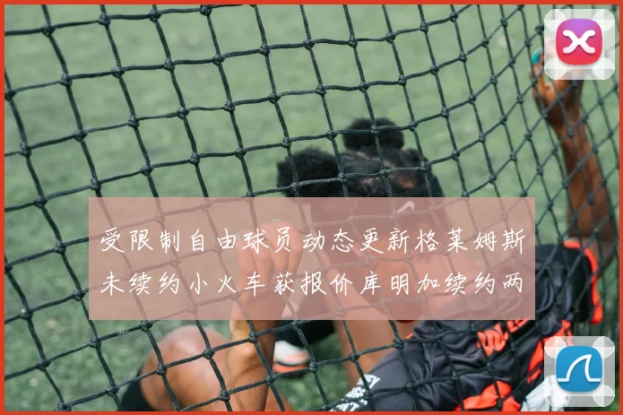 受限制自由球员动态更新格莱姆斯未续约小火车获报价库明加续约两年解析