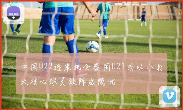 中国U22迎来机会泰国U21或以小打大核心球员缺阵成隐忧