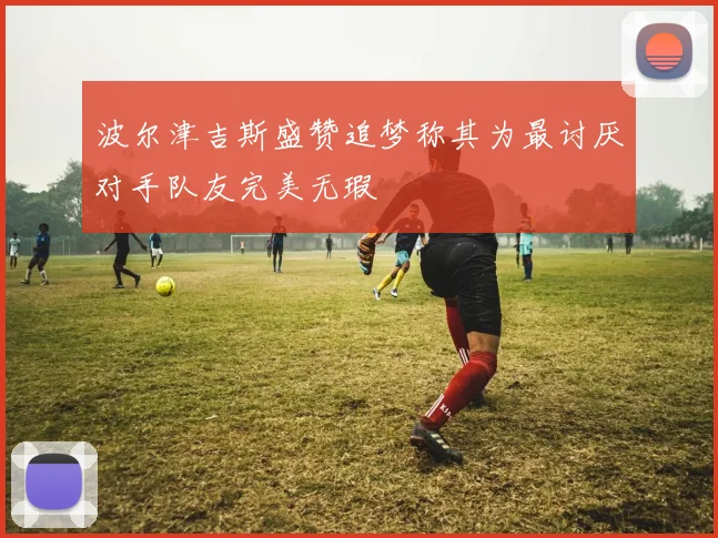 波尔津吉斯盛赞追梦称其为最讨厌对手队友完美无瑕