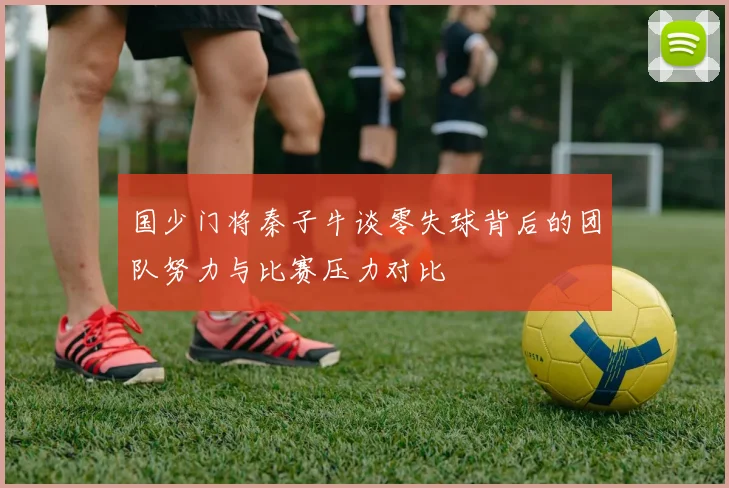 国少门将秦子牛谈零失球背后的团队努力与比赛压力对比