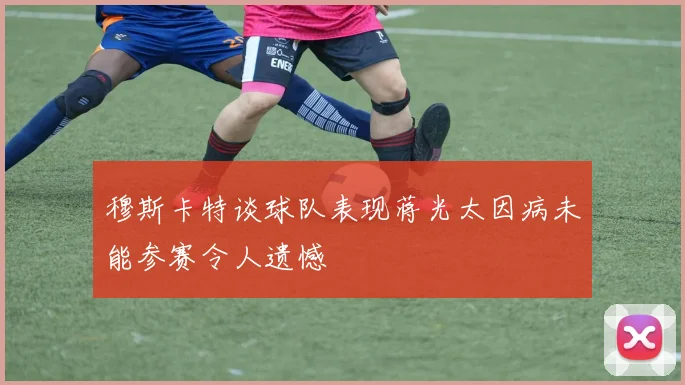 穆斯卡特谈球队表现蒋光太因病未能参赛令人遗憾