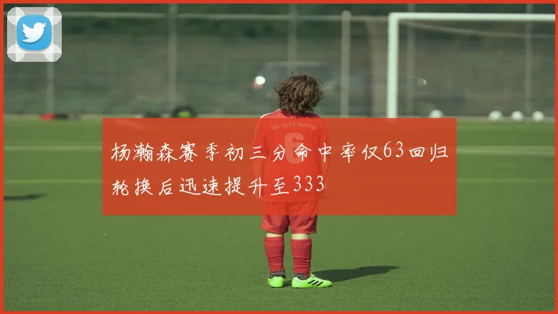 杨瀚森赛季初三分命中率仅63回归轮换后迅速提升至333