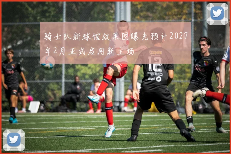 骑士队新球馆效果图曝光预计2027年2月正式启用新主场