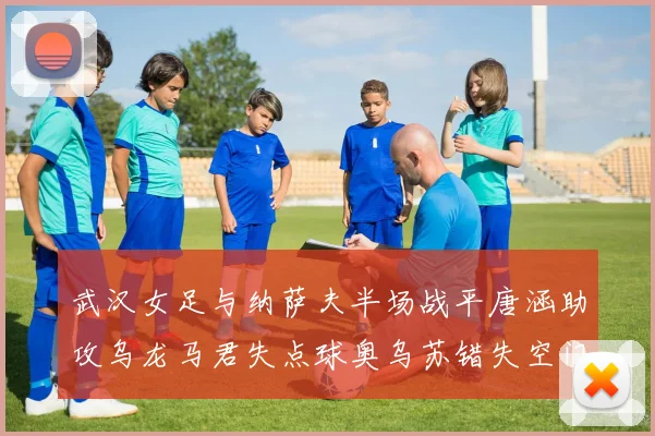 武汉女足与纳萨夫半场战平唐涵助攻乌龙马君失点球奥乌苏错失空门良机