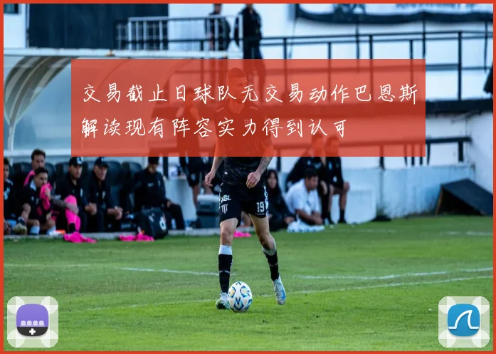 交易截止日球队无交易动作巴恩斯解读现有阵容实力得到认可