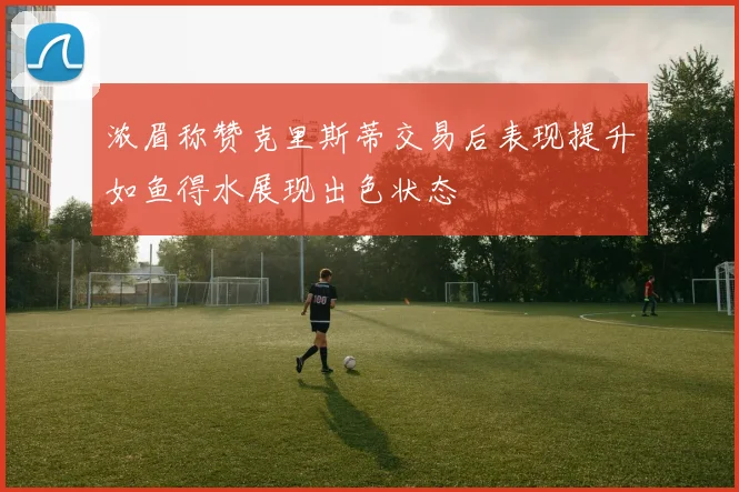 浓眉称赞克里斯蒂交易后表现提升如鱼得水展现出色状态