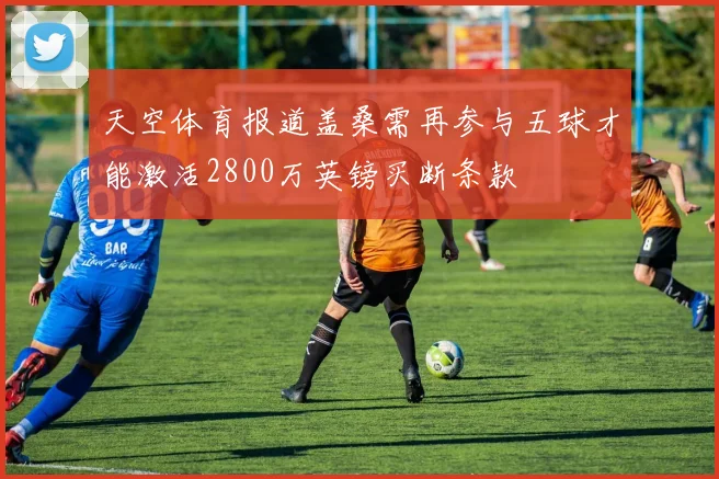 天空体育报道盖桑需再参与五球才能激活2800万英镑买断条款