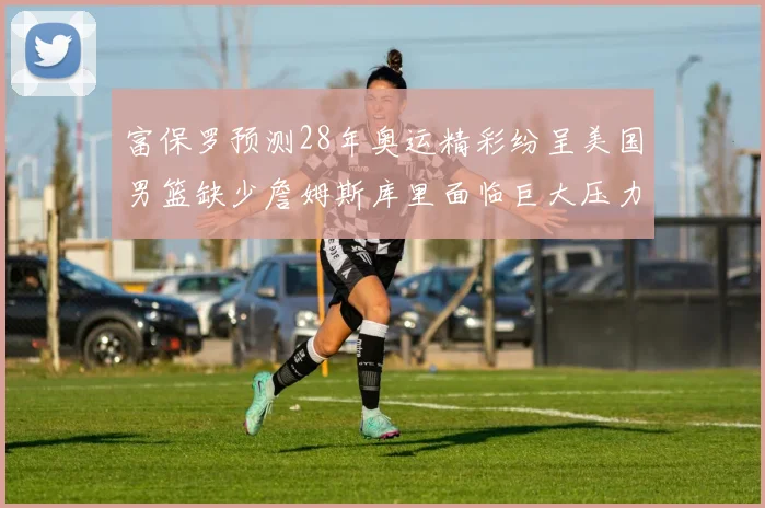 富保罗预测28年奥运精彩纷呈美国男篮缺少詹姆斯库里面临巨大压力
