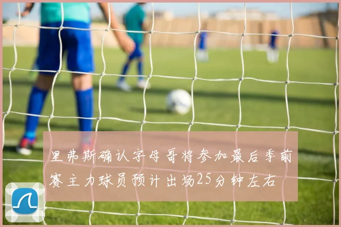 里弗斯确认字母哥将参加最后季前赛主力球员预计出场25分钟左右