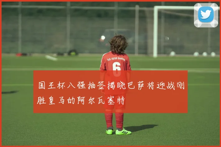 国王杯八强抽签揭晓巴萨将迎战刚胜皇马的阿尔瓦塞特