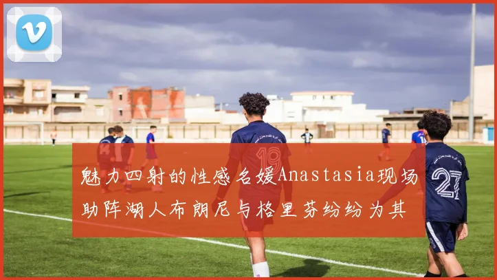 魅力四射的性感名媛Anastasia现场助阵湖人布朗尼与格里芬纷纷为其打call