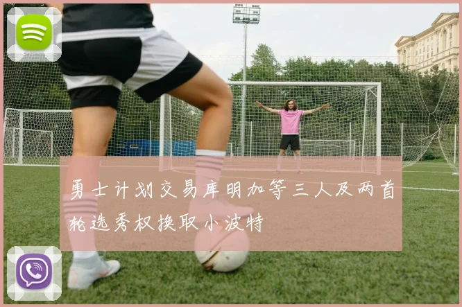 勇士计划交易库明加等三人及两首轮选秀权换取小波特
