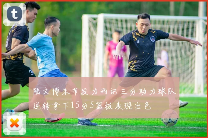 陆文博末节发力两记三分助力球队逆转拿下15分5篮板表现出色