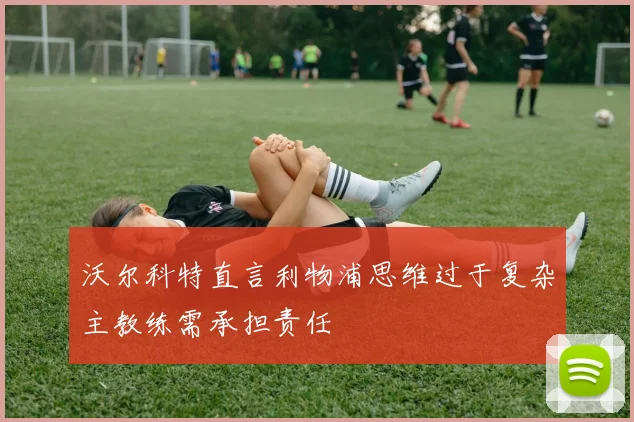 沃尔科特直言利物浦思维过于复杂主教练需承担责任