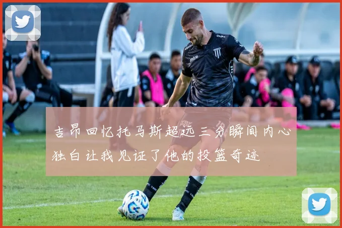 吉昂回忆托马斯超远三分瞬间内心独白让我见证了他的投篮奇迹