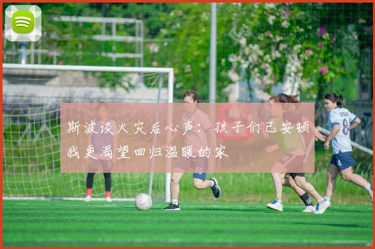 斯波谈火灾后心声：孩子们已安顿我更渴望回归温暖的家