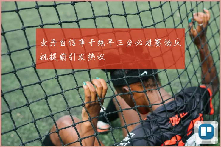 麦丹自信华子绝平三分必进赛场庆祝提前引发热议