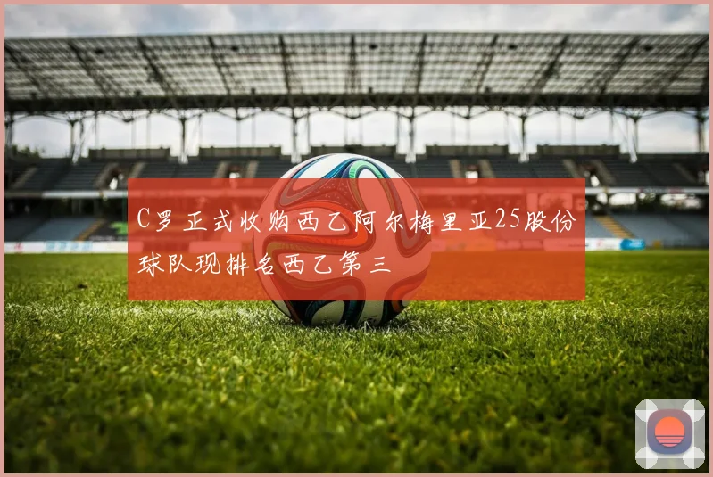 C罗正式收购西乙阿尔梅里亚25股份球队现排名西乙第三