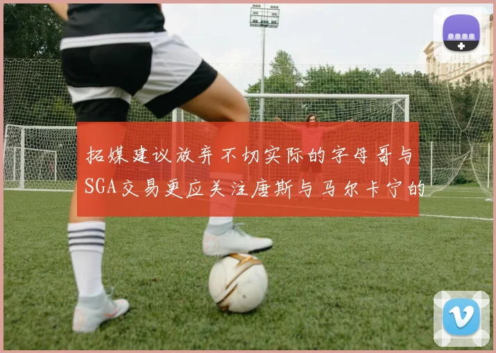 拓媒建议放弃不切实际的字母哥与SGA交易更应关注唐斯与马尔卡宁的潜力