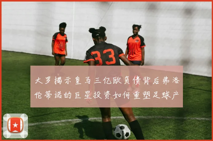 大罗揭示皇马三亿欧负债背后弗洛伦蒂诺的巨星投资如何重塑足球产业